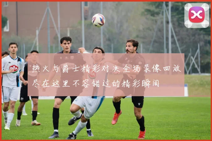 热火与爵士精彩对决全场录像回放尽在这里不容错过的精彩瞬间