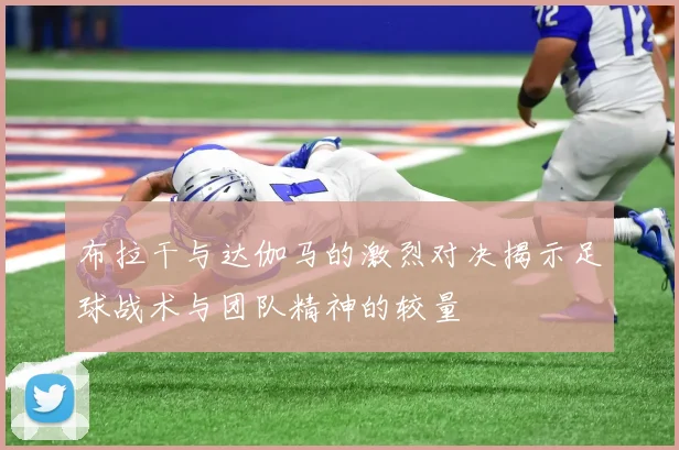 布拉干与达伽马的激烈对决揭示足球战术与团队精神的较量