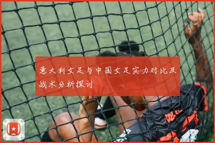 意大利女足与中国女足实力对比及战术分析探讨