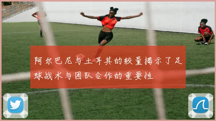 阿尔巴尼与土耳其的较量揭示了足球战术与团队合作的重要性