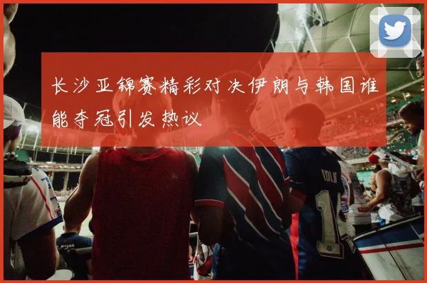 长沙亚锦赛精彩对决伊朗与韩国谁能夺冠引发热议