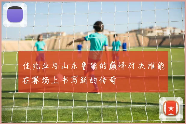 佳兆业与山东鲁能的巅峰对决谁能在赛场上书写新的传奇