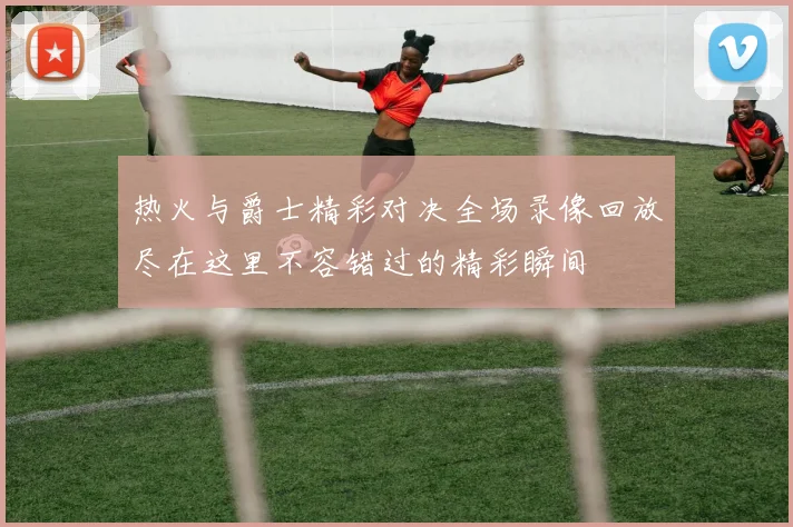 热火与爵士精彩对决全场录像回放尽在这里不容错过的精彩瞬间