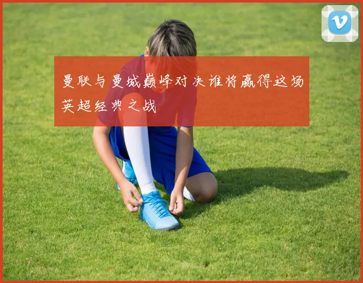 曼联与曼城巅峰对决谁将赢得这场英超经典之战