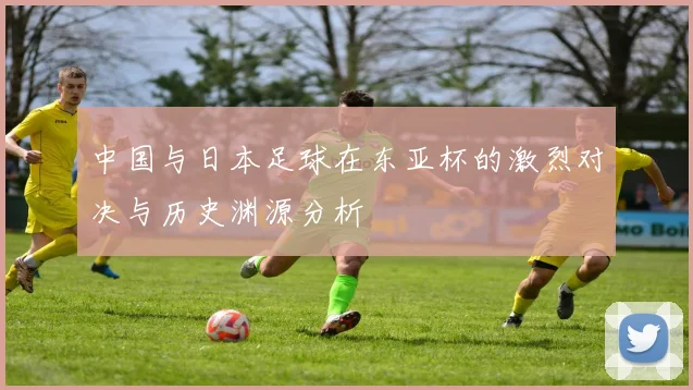 中国与日本足球在东亚杯的激烈对决与历史渊源分析