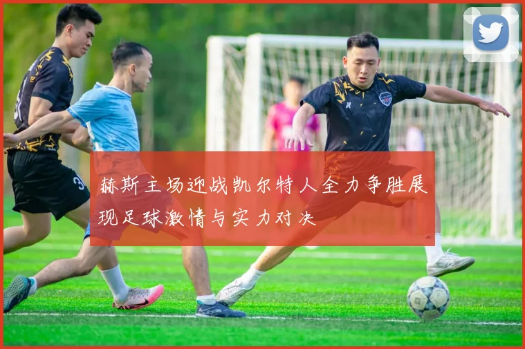赫斯主场迎战凯尔特人全力争胜展现足球激情与实力对决