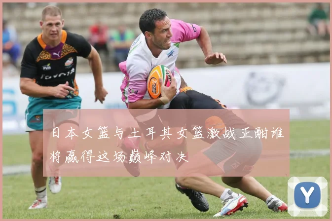 日本女篮与土耳其女篮激战正酣谁将赢得这场巅峰对决