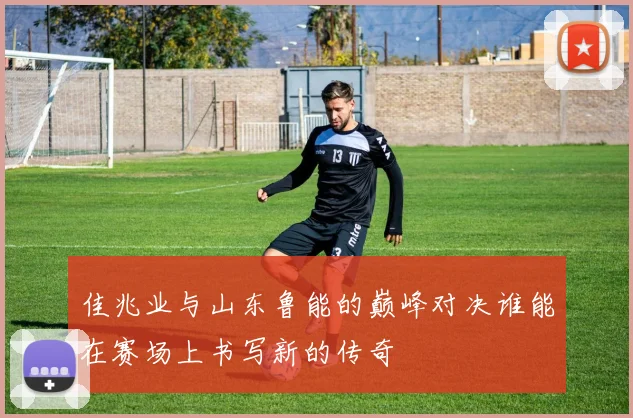 佳兆业与山东鲁能的巅峰对决谁能在赛场上书写新的传奇
